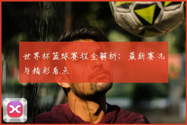 世界杯篮球赛程全解析:最新赛况与精彩看点