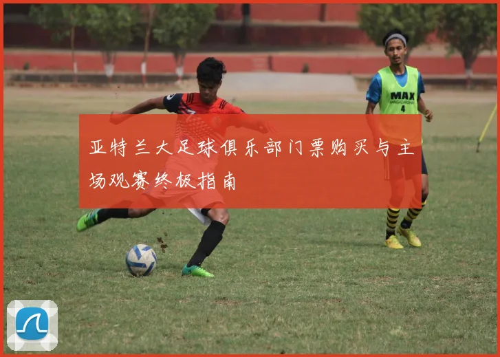 亚特兰大足球俱乐部门票购买与主场观赛终极指南
