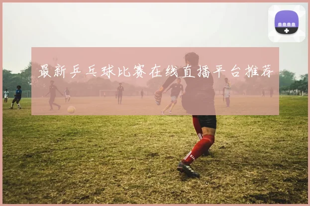 最新乒乓球比赛在线直播平台推荐